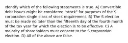 Identify which of the following statements is true. A) Convertible debt issues might be considered "stock" for purposes of the S corporation single class of stock requirement. B) The S election must be made no later than the fifteenth day of the fourth month of the tax year for which the election is to be effective. C) A majority of shareholders must consent to the S corporation election. D) All of the above are false.