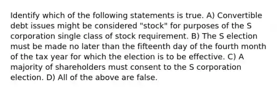 Identify which of the following statements is true. A) Convertible debt issues might be considered "stock" for purposes of the S corporation single class of stock requirement. B) The S election must be made no later than the fifteenth day of the fourth month of the tax year for which the election is to be effective. C) A majority of shareholders must consent to the S corporation election. D) All of the above are false.