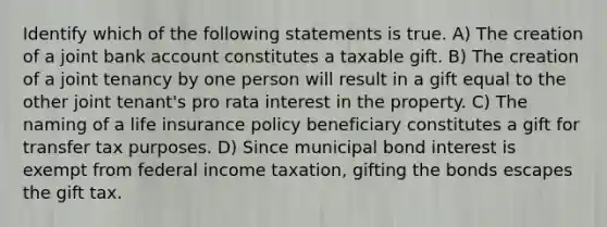 Identify which of the following statements is true. A) The creation of a joint bank account constitutes a taxable gift. B) The creation of a joint tenancy by one person will result in a gift equal to the other joint tenant's pro rata interest in the property. C) The naming of a life insurance policy beneficiary constitutes a gift for transfer tax purposes. D) Since municipal bond interest is exempt from federal income taxation, gifting the bonds escapes the gift tax.