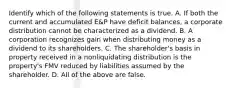 Identify which of the following statements is true. A. If both the current and accumulated​ E&P have deficit​ balances, a corporate distribution cannot be characterized as a dividend. B. A corporation recognizes gain when distributing money as a dividend to its shareholders. C. The​ shareholder's basis in property received in a nonliquidating distribution is the​ property's FMV reduced by liabilities assumed by the shareholder. D. All of the above are false.