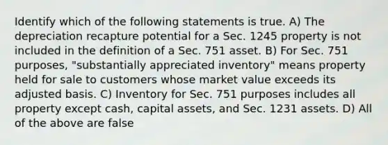 Identify which of the following statements is true. A) The depreciation recapture potential for a Sec. 1245 property is not included in the definition of a Sec. 751 asset. B) For Sec. 751 purposes, "substantially appreciated inventory" means property held for sale to customers whose market value exceeds its adjusted basis. C) Inventory for Sec. 751 purposes includes all property except cash, capital assets, and Sec. 1231 assets. D) All of the above are false