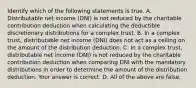 Identify which of the following statements is true. A. Distributable net income​ (DNI) is not reduced by the charitable contribution deduction when calculating the deductible discretionary distributions for a complex trust. B. In a complex​ trust, distributable net income​ (DNI) does not act as a ceiling on the amount of the distribution deduction. C. In a complex​ trust, distributable net income​ (DNI) is not reduced by the charitable contribution deduction when comparing DNI with the mandatory distributions in order to determine the amount of the distribution deduction. Your answer is correct. D. All of the above are false.