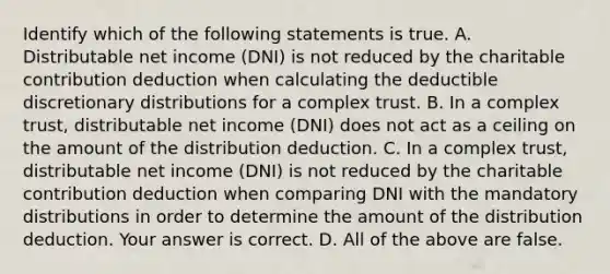 Identify which of the following statements is true. A. Distributable net income​ (DNI) is not reduced by the charitable contribution deduction when calculating the deductible discretionary distributions for a complex trust. B. In a complex​ trust, distributable net income​ (DNI) does not act as a ceiling on the amount of the distribution deduction. C. In a complex​ trust, distributable net income​ (DNI) is not reduced by the charitable contribution deduction when comparing DNI with the mandatory distributions in order to determine the amount of the distribution deduction. Your answer is correct. D. All of the above are false.