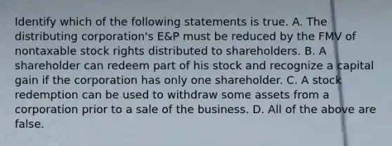 Identify which of the following statements is true. A. The distributing​ corporation's E&P must be reduced by the FMV of nontaxable stock rights distributed to shareholders. B. A shareholder can redeem part of his stock and recognize a capital gain if the corporation has only one shareholder. C. A stock redemption can be used to withdraw some assets from a corporation prior to a sale of the business. D. All of the above are false.