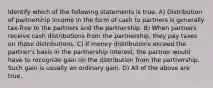 Identify which of the following statements is true. A) Distribution of partnership income in the form of cash to partners is generally tax-free to the partners and the partnership. B) When partners receive cash distributions from the partnership, they pay taxes on those distributions. C) If money distributions exceed the partner's basis in the partnership interest, the partner would have to recognize gain on the distribution from the partnership. Such gain is usually an ordinary gain. D) All of the above are true.