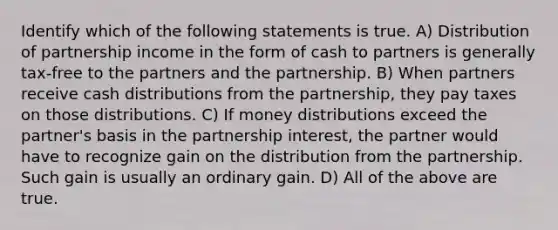 Identify which of the following statements is true. A) Distribution of partnership income in the form of cash to partners is generally tax-free to the partners and the partnership. B) When partners receive cash distributions from the partnership, they pay taxes on those distributions. C) If money distributions exceed the partner's basis in the partnership interest, the partner would have to recognize gain on the distribution from the partnership. Such gain is usually an ordinary gain. D) All of the above are true.