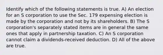 Identify which of the following statements is true. A) An election for an S corporation to use the Sec. 179 expensing election is made by the corporation and not by its shareholders. B) The S corporation's separately stated items are in general the same ones that apply in partnership taxation. C) An S corporation cannot claim a dividends-received deduction. D) All of the above are true.