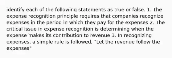 identify each of the following statements as true or false. 1. The expense recognition principle requires that companies recognize expenses in the period in which they pay for the expenses 2. The critical issue in expense recognition is determining when the expense makes its contribution to revenue 3. In recognizing expenses, a simple rule is followed, "Let the revenue follow the expenses"