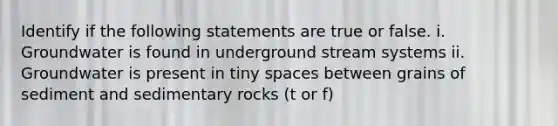 Identify if the following statements are true or false. i. Groundwater is found in underground stream systems ii. Groundwater is present in tiny spaces between grains of sediment and sedimentary rocks (t or f)