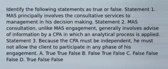 Identify the following statements as true or false. Statement 1. MAS principally involves the consultative services to management in his decision making. Statement 2. MAS consultation, unlike MAS engagement, generally involves advise of information by a CPA in which an analytical process is applied. Statement 3. Because the CPA must be independent, he must not allow the client to participate in any phase of his engagement. A. True True False B. False True False C. False False False D. True False False