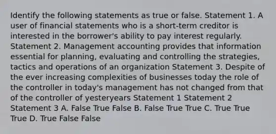 Identify the following statements as true or false. Statement 1. A user of financial statements who is a short-term creditor is interested in the borrower's ability to pay interest regularly. Statement 2. Management accounting provides that information essential for planning, evaluating and controlling the strategies, tactics and operations of an organization Statement 3. Despite of the ever increasing complexities of businesses today the role of the controller in today's management has not changed from that of the controller of yesteryears Statement 1 Statement 2 Statement 3 A. False True False B. False True True C. True True True D. True False False