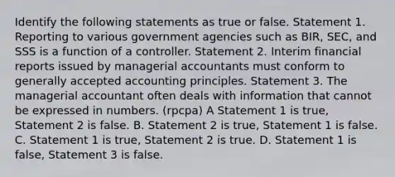 Identify the following statements as true or false. Statement 1. Reporting to various government agencies such as BIR, SEC, and SSS is a function of a controller. Statement 2. Interim financial reports issued by managerial accountants must conform to generally accepted accounting principles. Statement 3. The managerial accountant often deals with information that cannot be expressed in numbers. (rpcpa) A Statement 1 is true, Statement 2 is false. B. Statement 2 is true, Statement 1 is false. C. Statement 1 is true, Statement 2 is true. D. Statement 1 is false, Statement 3 is false.