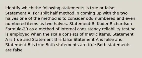 Identify which the following statements is true or false: Statement A: For split half method in coming up with the two halves one of the method is to consider odd-numbered and even-numbered items as two halves. Statement B: Kuder-Richardson Formula-20 as a method of internal consistency reliability testing is employed when the scale consists of metric items. Statement A is true and Statement B is false Statement A is false and Statement B is true Both statements are true Both statements are false