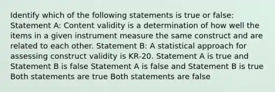 Identify which of the following statements is true or false: Statement A: Content validity is a determination of how well the items in a given instrument measure the same construct and are related to each other. Statement B: A statistical approach for assessing construct validity is KR-20. Statement A is true and Statement B is false Statement A is false and Statement B is true Both statements are true Both statements are false