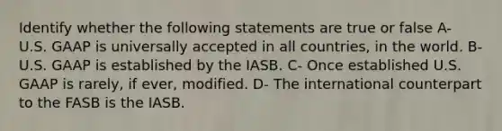 Identify whether the following statements are true or false A- U.S. GAAP is universally accepted in all countries, in the world. B- U.S. GAAP is established by the IASB. C- Once established U.S. GAAP is rarely, if ever, modified. D- The international counterpart to the FASB is the IASB.