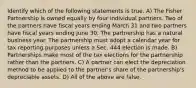 Identify which of the following statements is true. A) The Fisher Partnership is owned equally by four individual partners. Two of the partners have fiscal years ending March 31 and two partners have fiscal years ending June 30. The partnership has a natural business year. The partnership must adopt a calendar year for tax reporting purposes unless a Sec. 444 election is made. B) Partnerships make most of the tax elections for the partnership rather than the partners. C) A partner can elect the depreciation method to be applied to the partner's share of the partnership's depreciable assets. D) All of the above are false.