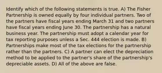 Identify which of the following statements is true. A) The Fisher Partnership is owned equally by four individual partners. Two of the partners have fiscal years ending March 31 and two partners have fiscal years ending June 30. The partnership has a natural business year. The partnership must adopt a calendar year for tax reporting purposes unless a Sec. 444 election is made. B) Partnerships make most of the tax elections for the partnership rather than the partners. C) A partner can elect the depreciation method to be applied to the partner's share of the partnership's depreciable assets. D) All of the above are false.