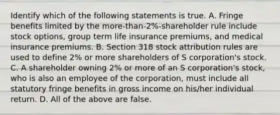 Identify which of the following statements is true. A. Fringe benefits limited by the​ more-than-2%-shareholder rule include stock​ options, group term life insurance​ premiums, and medical insurance premiums. B. Section 318 stock attribution rules are used to define​ 2% or more shareholders of S​ corporation's stock. C. A shareholder owning​ 2% or more of an S​ corporation's stock, who is also an employee of the​ corporation, must include all statutory fringe benefits in gross income on​ his/her individual return. D. All of the above are false.