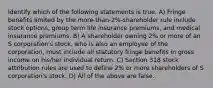 Identify which of the following statements is true. A) Fringe benefits limited by the more-than-2%-shareholder rule include stock options, group term life insurance premiums, and medical insurance premiums. B) A shareholder owning 2% or more of an S corporation's stock, who is also an employee of the corporation, must include all statutory fringe benefits in gross income on his/her individual return. C) Section 318 stock attribution rules are used to define 2% or more shareholders of S corporation's stock. D) All of the above are false.