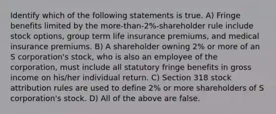 Identify which of the following statements is true. A) Fringe benefits limited by the more-than-2%-shareholder rule include stock options, group term life insurance premiums, and medical insurance premiums. B) A shareholder owning 2% or more of an S corporation's stock, who is also an employee of the corporation, must include all statutory fringe benefits in gross income on his/her individual return. C) Section 318 stock attribution rules are used to define 2% or more shareholders of S corporation's stock. D) All of the above are false.