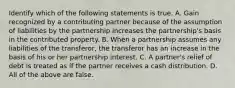 Identify which of the following statements is true. A. Gain recognized by a contributing partner because of the assumption of liabilities by the partnership increases the​ partnership's basis in the contributed property. B. When a partnership assumes any liabilities of the​ transferor, the transferor has an increase in the basis of his or her partnership interest. C. A​ partner's relief of debt is treated as if the partner receives a cash distribution. D. All of the above are false.