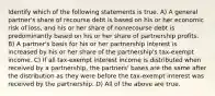 Identify which of the following statements is true. A) A general partner's share of recourse debt is based on his or her economic risk of loss, and his or her share of nonrecourse debt is predominantly based on his or her share of partnership profits. B) A partner's basis for his or her partnership interest is increased by his or her share of the partnership's tax-exempt income. C) If all tax-exempt interest income is distributed when received by a partnership, the partners' bases are the same after the distribution as they were before the tax-exempt interest was received by the partnership. D) All of the above are true.