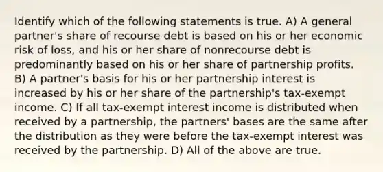 Identify which of the following statements is true. A) A general partner's share of recourse debt is based on his or her economic risk of loss, and his or her share of nonrecourse debt is predominantly based on his or her share of partnership profits. B) A partner's basis for his or her partnership interest is increased by his or her share of the partnership's tax-exempt income. C) If all tax-exempt interest income is distributed when received by a partnership, the partners' bases are the same after the distribution as they were before the tax-exempt interest was received by the partnership. D) All of the above are true.