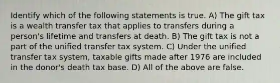 Identify which of the following statements is true. A) The gift tax is a wealth transfer tax that applies to transfers during a person's lifetime and transfers at death. B) The gift tax is not a part of the unified transfer tax system. C) Under the unified transfer tax system, taxable gifts made after 1976 are included in the donor's death tax base. D) All of the above are false.