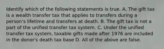 Identify which of the following statements is true. A. The gift tax is a wealth transfer tax that applies to transfers during a person's lifetime and transfers at death. B. The gift tax is not a part of the unified transfer tax system. C. Under the unified transfer tax system, taxable gifts made after 1976 are included in the donor's death tax base D. All of the above are false.