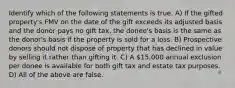 Identify which of the following statements is true. A) If the gifted property's FMV on the date of the gift exceeds its adjusted basis and the donor pays no gift tax, the donee's basis is the same as the donor's basis if the property is sold for a loss. B) Prospective donors should not dispose of property that has declined in value by selling it rather than gifting it. C) A 15,000 annual exclusion per donee is available for both gift tax and estate tax purposes. D) All of the above are false.