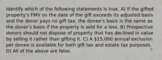 Identify which of the following statements is true. A) If the gifted property's FMV on the date of the gift exceeds its adjusted basis and the donor pays no gift tax, the donee's basis is the same as the donor's basis if the property is sold for a loss. B) Prospective donors should not dispose of property that has declined in value by selling it rather than gifting it. C) A 15,000 annual exclusion per donee is available for both gift tax and estate tax purposes. D) All of the above are false.