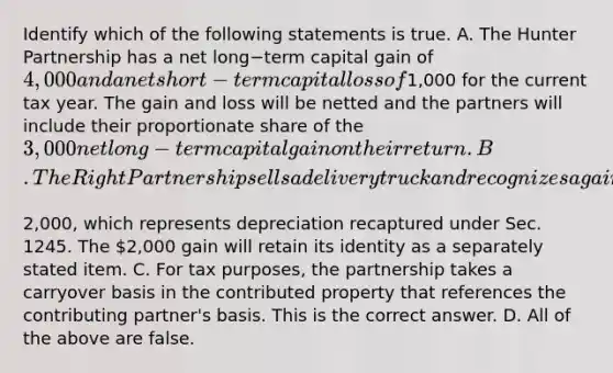 Identify which of the following statements is true. A. The Hunter Partnership has a net long−term capital gain of​ 4,000 and a net short−term capital loss of​1,000 for the current tax year. The gain and loss will be netted and the partners will include their proportionate share of the​ 3,000 net long−term capital gain on their return. B. The Right Partnership sells a delivery truck and recognizes a gain of​2,000, which represents depreciation recaptured under Sec. 1245. The​ 2,000 gain will retain its identity as a separately stated item. C. For tax​ purposes, the partnership takes a carryover basis in the contributed property that references the contributing​ partner's basis. This is the correct answer. D. All of the above are false.