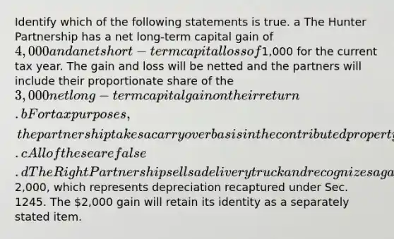 Identify which of the following statements is true. a The Hunter Partnership has a net long-term capital gain of 4,000 and a net short-term capital loss of1,000 for the current tax year. The gain and loss will be netted and the partners will include their proportionate share of the 3,000 net long-term capital gain on their return. b For tax purposes, the partnership takes a carryover basis in the contributed property that references the contributing partner's basis. c All of these are false. d The Right Partnership sells a delivery truck and recognizes a gain of2,000, which represents depreciation recaptured under Sec. 1245. The 2,000 gain will retain its identity as a separately stated item.