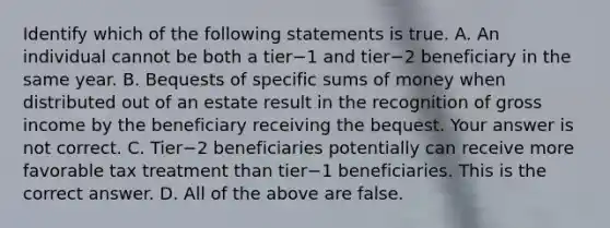 Identify which of the following statements is true. A. An individual cannot be both a tier−1 and tier−2 beneficiary in the same year. B. Bequests of specific sums of money when distributed out of an estate result in the recognition of gross income by the beneficiary receiving the bequest. Your answer is not correct. C. Tier−2 beneficiaries potentially can receive more favorable tax treatment than tier−1 beneficiaries. This is the correct answer. D. All of the above are false.