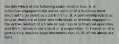 Identify which of the following statements is true. A. An individual engaged in the active conduct of a business must elect not to be taxed as a partnership. B. A partnership exists as long as there are at least two individuals or entities engaged in the active conduct of a trade or business or a financial​ operation, and the business is not a trust or a corporation. C. Formation of a partnership requires legal documentation. D. All of the above are false.