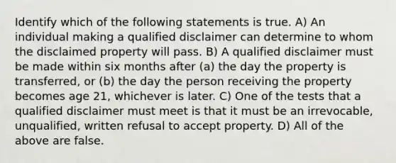 Identify which of the following statements is true. A) An individual making a qualified disclaimer can determine to whom the disclaimed property will pass. B) A qualified disclaimer must be made within six months after (a) the day the property is transferred, or (b) the day the person receiving the property becomes age 21, whichever is later. C) One of the tests that a qualified disclaimer must meet is that it must be an irrevocable, unqualified, written refusal to accept property. D) All of the above are false.