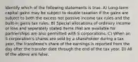 Identify which of the following statements is true. A) Long-term capital gains may be subject to double taxation if the gains are subject to both the excess net passive income tax rules and the built-in gains tax rules. B) Special allocations of ordinary income or loss and separately stated items that are available for partnerships are also permitted with S corporations. C) When an S corporation's shares are sold by a shareholder during a tax year, the transferee's share of the earnings is reported from the day after the transfer date through the end of the tax year. D) All of the above are false.