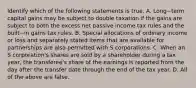 Identify which of the following statements is true. A. Long−term capital gains may be subject to double taxation if the gains are subject to both the excess net passive income tax rules and the built−in gains tax rules. B. Special allocations of ordinary income or loss and separately stated items that are available for partnerships are also permitted with S corporations. C. When an S​ corporation's shares are sold by a shareholder during a tax​ year, the​ transferee's share of the earnings is reported from the day after the transfer date through the end of the tax year. D. All of the above are false.