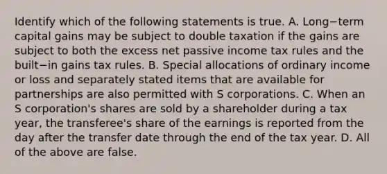 Identify which of the following statements is true. A. Long−term capital gains may be subject to double taxation if the gains are subject to both the excess net passive income tax rules and the built−in gains tax rules. B. Special allocations of ordinary income or loss and separately stated items that are available for partnerships are also permitted with S corporations. C. When an S​ corporation's shares are sold by a shareholder during a tax​ year, the​ transferee's share of the earnings is reported from the day after the transfer date through the end of the tax year. D. All of the above are false.