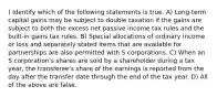 ) Identify which of the following statements is true. A) Long-term capital gains may be subject to double taxation if the gains are subject to both the excess net passive income tax rules and the built-in gains tax rules. B) Special allocations of ordinary income or loss and separately stated items that are available for partnerships are also permitted with S corporations. C) When an S corporation's shares are sold by a shareholder during a tax year, the transferee's share of the earnings is reported from the day after the transfer date through the end of the tax year. D) All of the above are false.