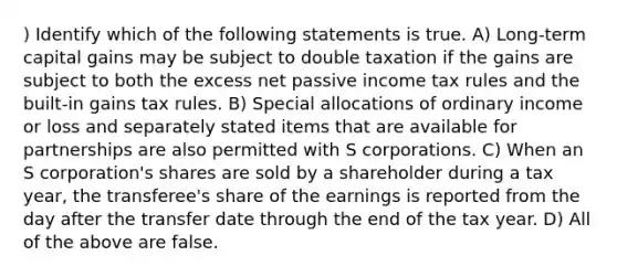 ) Identify which of the following statements is true. A) Long-term capital gains may be subject to double taxation if the gains are subject to both the excess net passive income tax rules and the built-in gains tax rules. B) Special allocations of ordinary income or loss and separately stated items that are available for partnerships are also permitted with S corporations. C) When an S corporation's shares are sold by a shareholder during a tax year, the transferee's share of the earnings is reported from the day after the transfer date through the end of the tax year. D) All of the above are false.