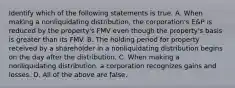 Identify which of the following statements is true. A. When making a nonliquidating​ distribution, the​ corporation's E&P is reduced by the​ property's FMV even though the​ property's basis is greater than its FMV. B. The holding period for property received by a shareholder in a nonliquidating distribution begins on the day after the distribution. C. When making a nonliquidating​ distribution, a corporation recognizes gains and losses. D. All of the above are false.