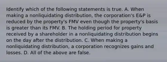 Identify which of the following statements is true. A. When making a nonliquidating​ distribution, the​ corporation's E&P is reduced by the​ property's FMV even though the​ property's basis is greater than its FMV. B. The holding period for property received by a shareholder in a nonliquidating distribution begins on the day after the distribution. C. When making a nonliquidating​ distribution, a corporation recognizes gains and losses. D. All of the above are false.