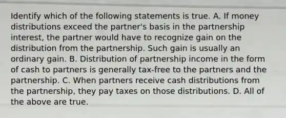 Identify which of the following statements is true. A. If money distributions exceed the​ partner's basis in the partnership​ interest, the partner would have to recognize gain on the distribution from the partnership. Such gain is usually an ordinary gain. B. Distribution of partnership income in the form of cash to partners is generally​ tax-free to the partners and the partnership. C. When partners receive cash distributions from the​ partnership, they pay taxes on those distributions. D. All of the above are true.