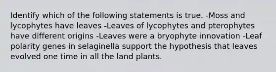 Identify which of the following statements is true. -Moss and lycophytes have leaves -Leaves of lycophytes and pterophytes have different origins -Leaves were a bryophyte innovation -Leaf polarity genes in selaginella support the hypothesis that leaves evolved one time in all the land plants.