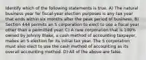 Identify which of the following statements is true. A) The natural business year for fiscal-year election purposes is any tax year that ends within six months after the peak period of business. B) Section 444 permits an S corporation to elect to use a fiscal year other than a permitted year. C) A new corporation that is 100% owned by Johnny Blake, a cash method of accounting taxpayer, makes an S election for its initial tax year. The S corporation must also elect to use the cash method of accounting as its overall accounting method. D) All of the above are false.