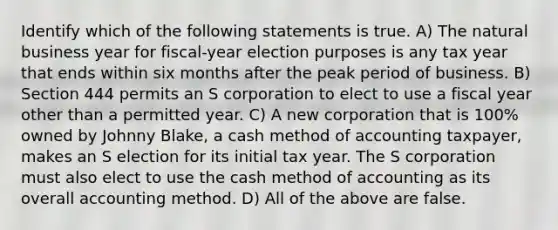 Identify which of the following statements is true. A) The natural business year for fiscal-year election purposes is any tax year that ends within six months after the peak period of business. B) Section 444 permits an S corporation to elect to use a fiscal year other than a permitted year. C) A new corporation that is 100% owned by Johnny Blake, a cash method of accounting taxpayer, makes an S election for its initial tax year. The S corporation must also elect to use the cash method of accounting as its overall accounting method. D) All of the above are false.