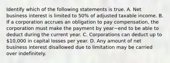 Identify which of the following statements is true. A. Net business interest is limited to​ 50% of adjusted taxable income. B. If a corporation accrues an obligation to pay​ compensation, the corporation must make the payment by year−end to be able to deduct during the current year. C. Corporations can deduct up to​ 10,000 in capital losses per year. D. Any amount of net business interest disallowed due to limitation may be carried over indefinitely.