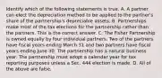 Identify which of the following statements is true. A. A partner can elect the depreciation method to be applied to the​ partner's share of the​ partnership's depreciable assets. B. Partnerships make most of the tax elections for the partnership rather than the partners. This is the correct answer. C. The Fisher Partnership is owned equally by four individual partners. Two of the partners have fiscal years ending March 31 and two partners have fiscal years ending June 30. The partnership has a natural business year. The partnership must adopt a calendar year for tax reporting purposes unless a Sec. 444 election is made. D. All of the above are false.