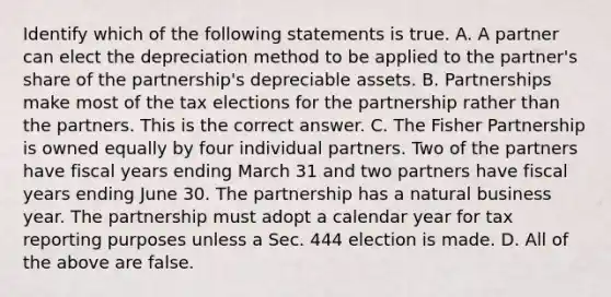 Identify which of the following statements is true. A. A partner can elect the depreciation method to be applied to the​ partner's share of the​ partnership's depreciable assets. B. Partnerships make most of the tax elections for the partnership rather than the partners. This is the correct answer. C. The Fisher Partnership is owned equally by four individual partners. Two of the partners have fiscal years ending March 31 and two partners have fiscal years ending June 30. The partnership has a natural business year. The partnership must adopt a calendar year for tax reporting purposes unless a Sec. 444 election is made. D. All of the above are false.